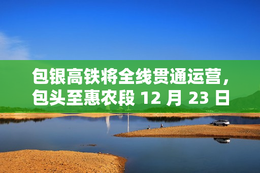 包银高铁将全线贯通运营，包头至惠农段 12 月 23 日建成通车