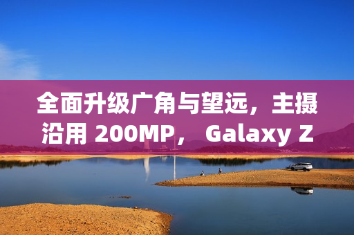 全面升级广角与望远，主摄沿用 200MP， Galaxy Z Fold8 相机规格流出!