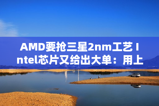 AMD要抢三星2nm工艺 Intel芯片又给出大单：用上三星8nm