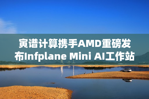 寅谱计算携手AMD重磅发布Infplane Mini AI工作站：Hilbert