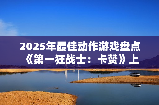 2025年最佳动作游戏盘点 《第一狂战士:卡赞》上榜 2025年最佳动作游戏盘点 《第一狂战士:卡赞》上榜