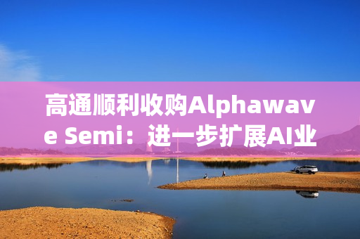 高通顺利收购Alphawave Semi：进一步扩展AI业务发展
