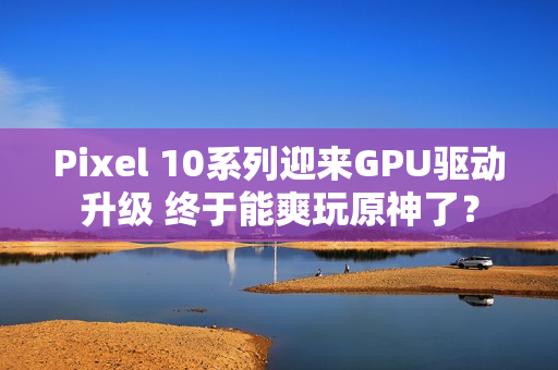Pixel 10系列迎来GPU驱动升级 终于能爽玩原神了？