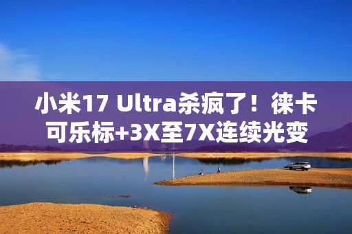 小米17 Ultra杀疯了！徕卡可乐标+3X至7X连续光变