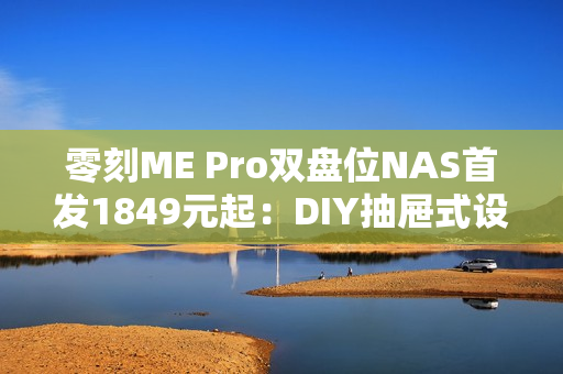 零刻ME Pro双盘位NAS首发1849元起：DIY抽屉式设计 可升级主板
