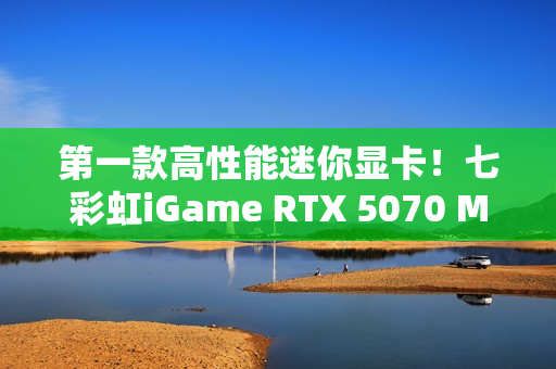 第一款高性能迷你显卡！七彩虹iGame RTX 5070 Mini OC 12GB评测：烤机一小时不到75度