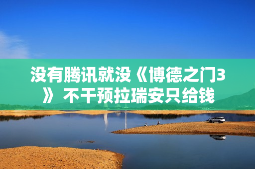 没有腾讯就没《博德之门3》 不干预拉瑞安只给钱