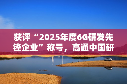 获评“2025年度6G研发先锋企业”称号，高通中国研发负责人徐晧解读6G关键趋势