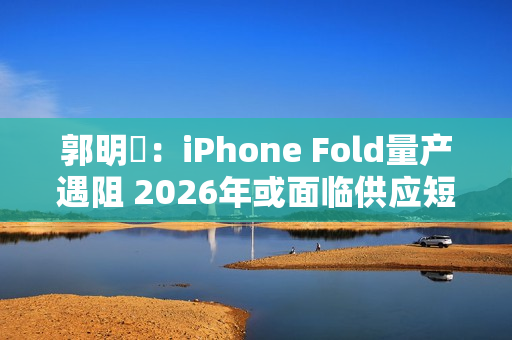 郭明錤：iPhone Fold量产遇阻 2026年或面临供应短缺