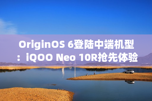 OriginOS 6登陆中端机型：iQOO Neo 10R抢先体验