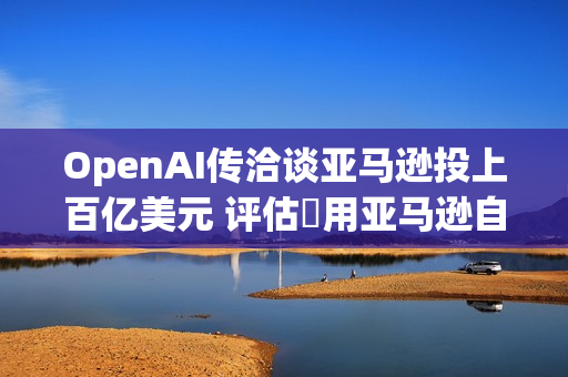 OpenAI传洽谈亚马逊投上百亿美元 评估採用亚马逊自研AI晶片