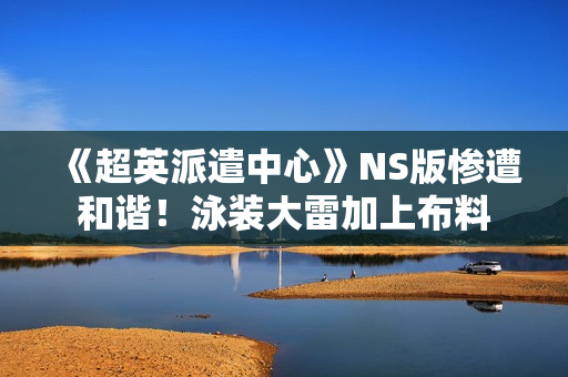 《超英派遣中心》NS版惨遭和谐！泳装大雷加上布料