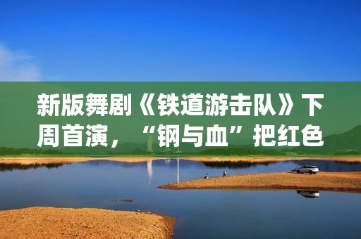 新版舞剧《铁道游击队》下周首演，“钢与血”把红色浪漫发挥到极致(新版舞剧《铁道游击队》)