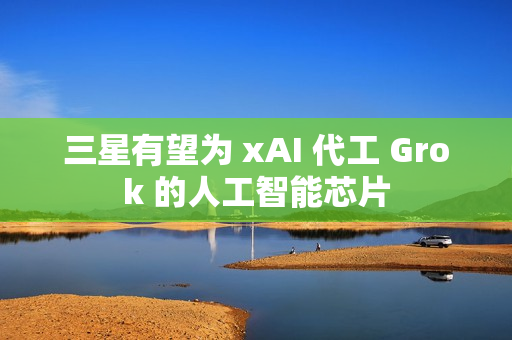 三星有望为 xAI 代工 Grok 的人工智能芯片