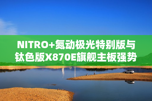 NITRO+氮动极光特别版与钛色版X870E旗舰主板强势上新 创新背插技术赋能极致游戏体验