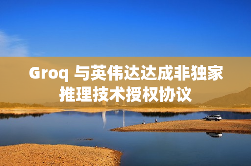 Groq 与英伟达达成非独家推理技术授权协议