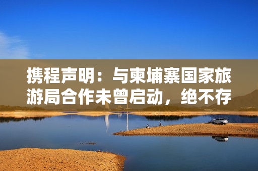 携程声明：与柬埔寨国家旅游局合作未曾启动，绝不存在泄露用户隐私信息情况