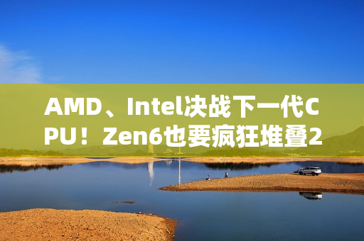 AMD、Intel决战下一代CPU！Zen6也要疯狂堆叠288MB 3D缓存