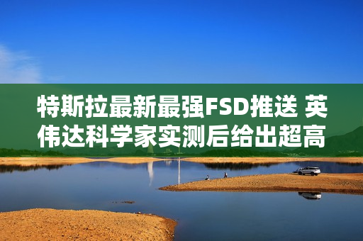 特斯拉最新最强FSD推送 英伟达科学家实测后给出超高评价