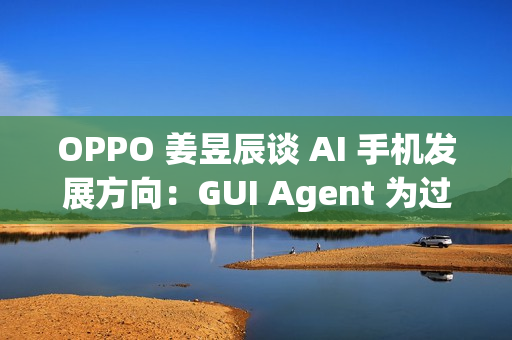 OPPO 姜昱辰谈 AI 手机发展方向：GUI Agent 为过渡，未来将实现 A2A