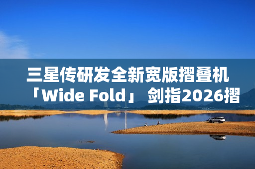 三星传研发全新宽版摺叠机「Wide Fold」 剑指2026摺叠iPhone