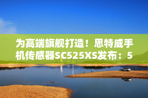 为高端旗舰打造！思特威手机传感器SC525XS发布：5000万像素、全流程国产