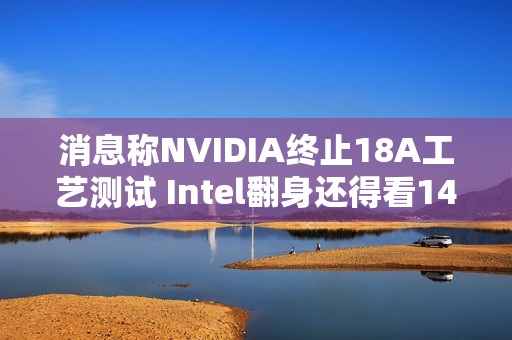 消息称NVIDIA终止18A工艺测试 Intel翻身还得看14A工艺