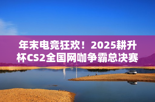 年末电竞狂欢！2025耕升杯CS2全国网咖争霸总决赛即将拉开帷幕！