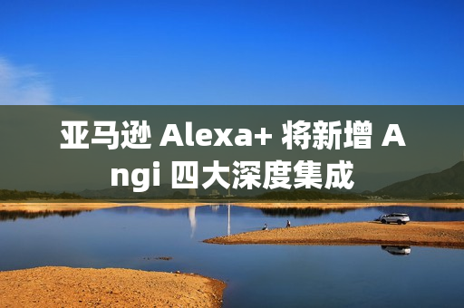 亚马逊 Alexa+ 将新增 Angi 四大深度集成