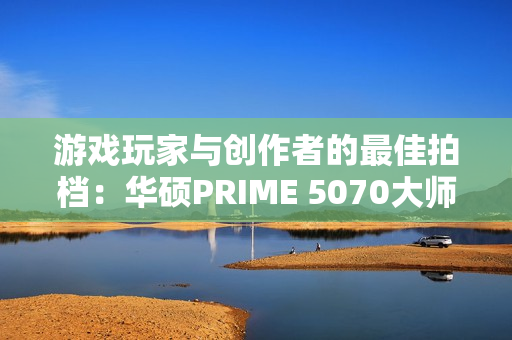 游戏玩家与创作者的最佳拍档：华硕PRIME 5070大师显卡