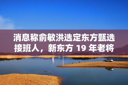 消息称俞敏洪选定东方甄选接班人，新东方 19 年老将孙进将担任执行总裁
