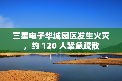 三星电子华城园区发生火灾，约 120 人紧急疏散