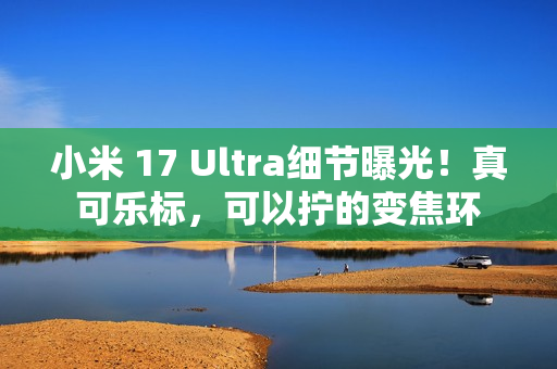 小米 17 Ultra细节曝光！真可乐标，可以拧的变焦环