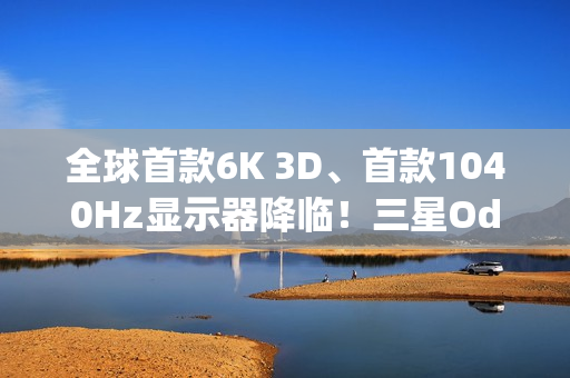 全球首款6K 3D、首款1040Hz显示器降临！三星Odyssey 2026系列炸场