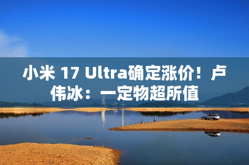 小米 17 Ultra确定涨价！卢伟冰：一定物超所值