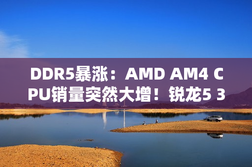 DDR5暴涨：AMD AM4 CPU销量突然大增！锐龙5 3600甚至卖到第六