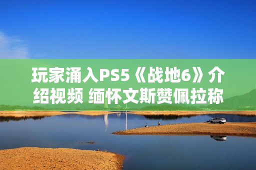 玩家涌入PS5《战地6》介绍视频 缅怀文斯赞佩拉称其拯救了《战地》系列