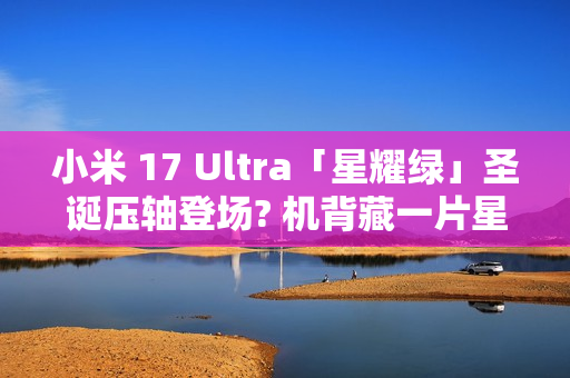 小米 17 Ultra「星耀绿」圣诞压轴登场? 机背藏一片星河，12 月 25 日正式发布!