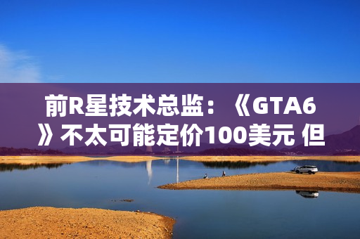 前R星技术总监：《GTA6》不太可能定价100美元 但开发成本会创新高