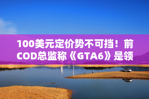 100美元定价势不可挡！前COD总监称《GTA6》是领头羊