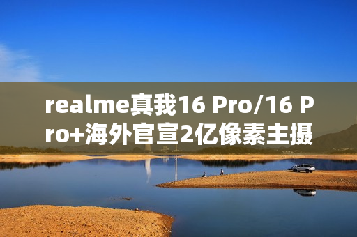 realme真我16 Pro/16 Pro+海外官宣2亿像素主摄 1月6日发布