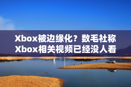 Xbox被边缘化？数毛社称Xbox相关视频已经没人看