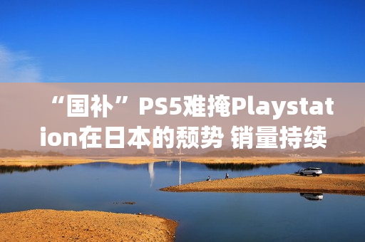 “国补”PS5难掩Playstation在日本的颓势 销量持续走低