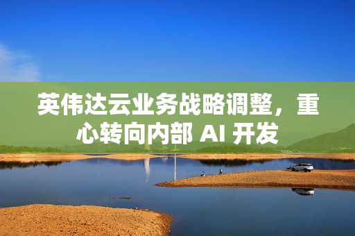 英伟达云业务战略调整，重心转向内部 AI 开发