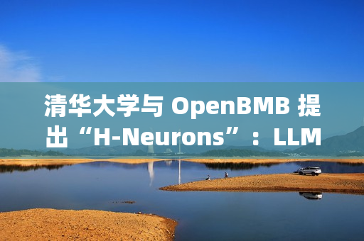清华大学与 OpenBMB 提出“H-Neurons”：LLM 幻觉相关神经元的存在、作用及其起源