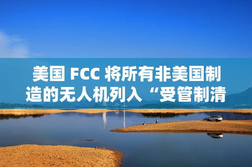 美国 FCC 将所有非美国制造的无人机列入“受管制清单”，大疆回应