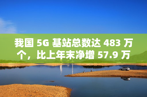 我国 5G 基站总数达 483 万个，比上年末净增 57.9 万个