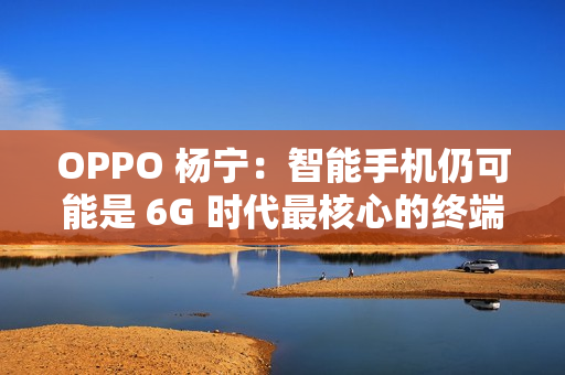 OPPO 杨宁：智能手机仍可能是 6G 时代最核心的终端载体