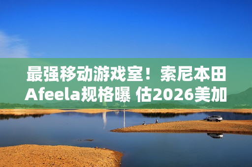 最强移动游戏室！索尼本田Afeela规格曝 估2026美加州上市
