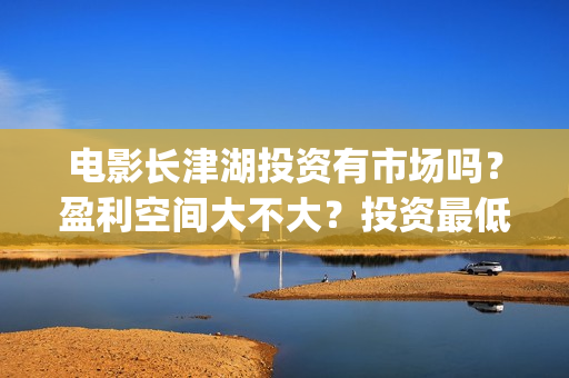 电影长津湖投资有市场吗？盈利空间大不大？投资最低门槛多少？是否靠谱？(长津湖这部电影投资了多少钱)